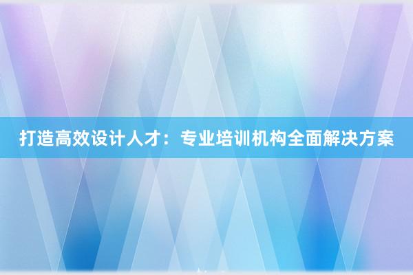 打造高效设计人才：专业培训机构全面解决方案